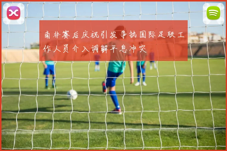 南非赛后庆祝引发争执国际足联工作人员介入调解平息冲突