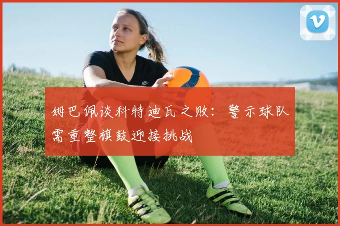姆巴佩谈科特迪瓦之败：警示球队需重整旗鼓迎接挑战