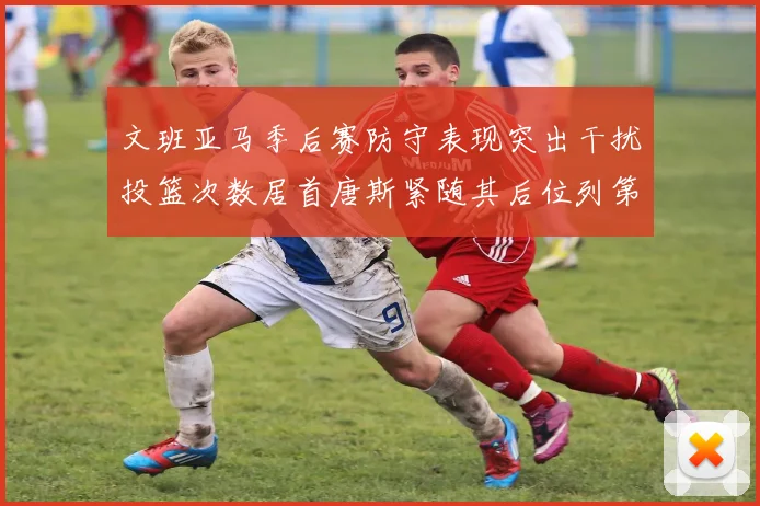 文班亚马季后赛防守表现突出干扰投篮次数居首唐斯紧随其后位列第五