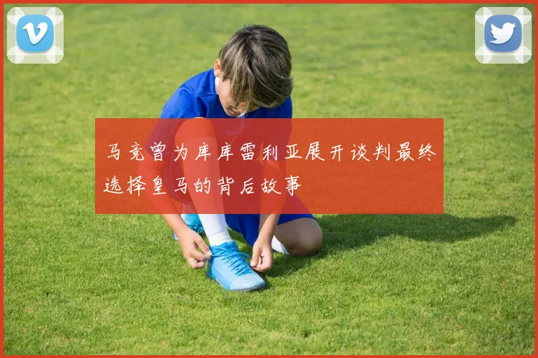 马竞曾为库库雷利亚展开谈判最终选择皇马的背后故事