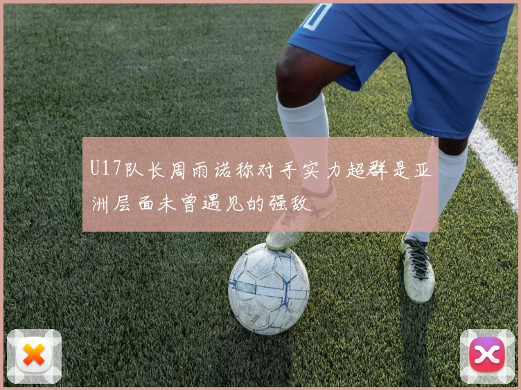 U17队长周雨诺称对手实力超群是亚洲层面未曾遇见的强敌