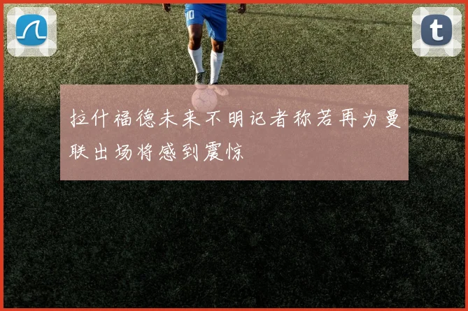 拉什福德未来不明记者称若再为曼联出场将感到震惊