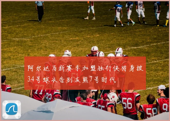 阿尔达马新赛季加盟独行侠将身披34号球衣告别灰熊7号时代