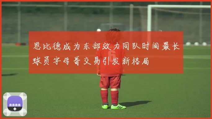 恩比德成为东部效力同队时间最长球员字母哥交易引发新格局
